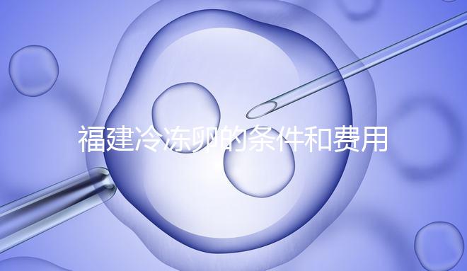 福建冷凍卵的條件和費用已經(jīng)流出，寧德的醫(yī)院技術(shù)也很好