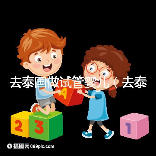 去泰國做試管嬰兒(去泰國做試管嬰兒總費用多少錢)