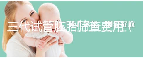 三代試管胚胎篩查費(fèi)用(三代試管胚胎篩查費(fèi)用多少)