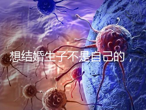 想結(jié)婚生子不是自己的,精神損失費和撫養(yǎng)費都涉及到