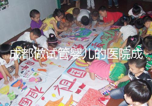 成都做試管嬰兒的醫院成功率哪家好！附方案費用詳情