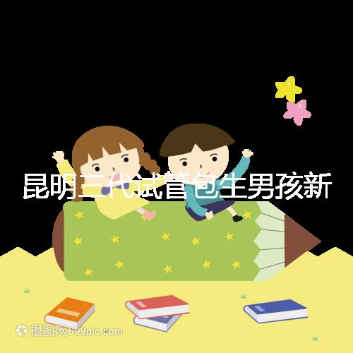 昆明三代試管包生男孩新騙局！別被價(jià)格便宜、幾率大迷了眼