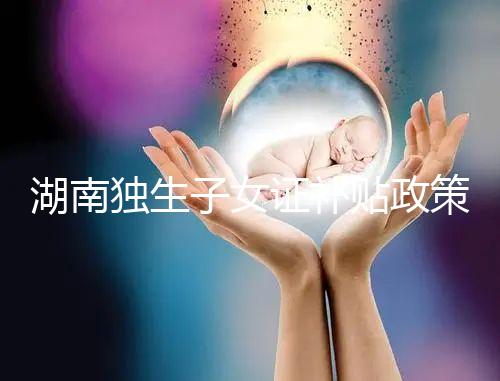 湖南獨生子女證補貼政策2024，長沙補辦停辦時間要早知