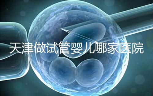 天津做試管嬰兒哪家醫院最好(2025試管收費價目表最新消息)