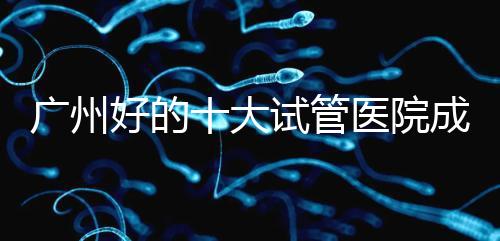 廣州好的十大試管醫院成功率排名，第1醫院名副其實