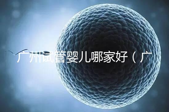 廣州試管嬰兒哪家好(廣州試管嬰兒哪家好點)