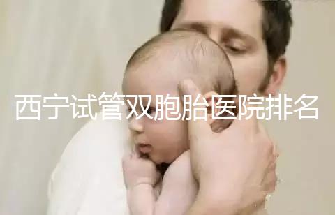 西寧試管雙胞胎醫(yī)院排名前十盤點(diǎn),城中哪家最好清清楚楚
