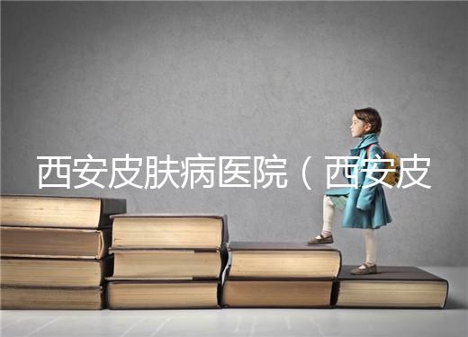 西安皮膚病醫院（西安皮膚科?？漆t院）