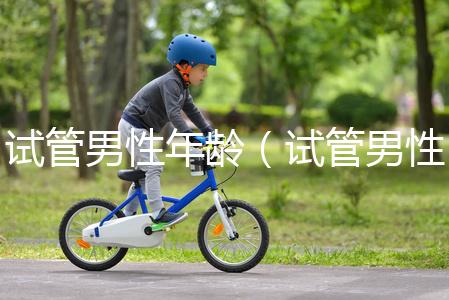 試管男性年齡(試管男性年齡限制)