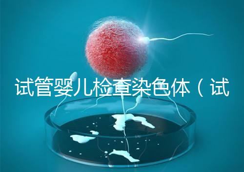 試管嬰兒檢查染色體(試管嬰兒檢查染色體有什么作用)