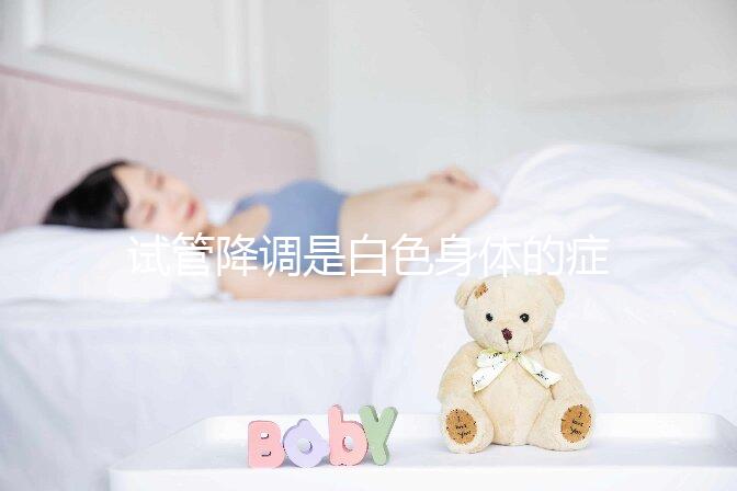 試管降調(diào)是白色身體的癥狀嗎?預(yù)防和處理降調(diào)失敗的方法