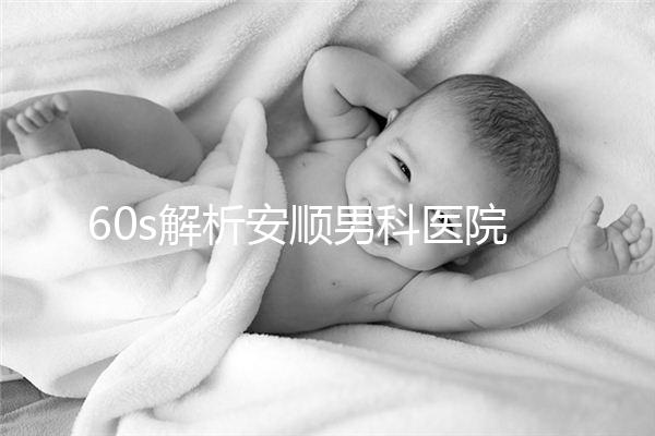 60s解析安順男科醫(yī)院哪家比較好，內(nèi)含2024最新排名表