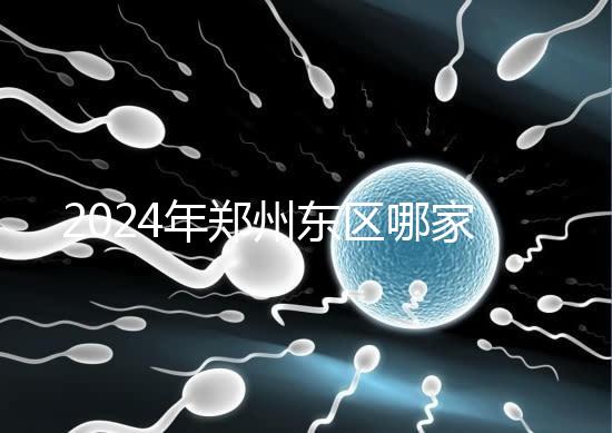 2024年鄭州東區(qū)哪家醫(yī)院檢查精子要早知道，前三種設(shè)備成本低