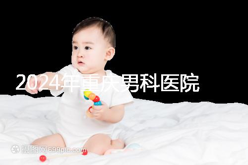 2024年重慶男科醫(yī)院排名前十,附涪陵區(qū)正規(guī)機(jī)構(gòu)介紹