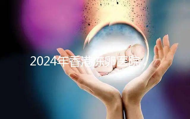 2024年香港凍卵醫院排名公布，口碑好，成功率高...